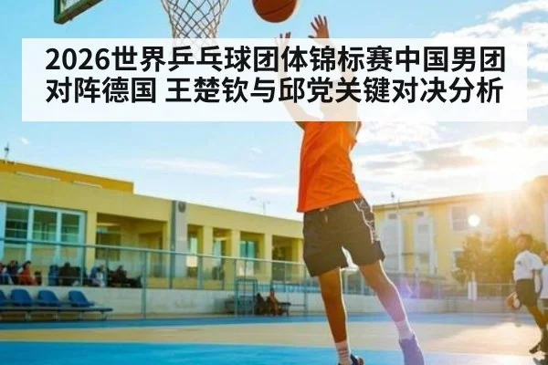 2026世界乒乓球团体锦标赛中国男团对阵德国 王楚钦与邱党关键对决分析