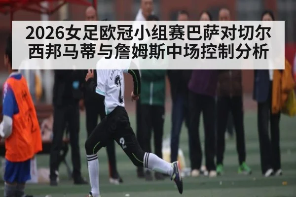 2026女足欧冠小组赛巴萨对切尔西邦马蒂与詹姆斯中场控制分析